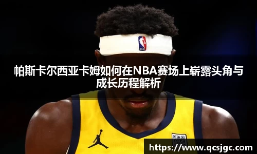 帕斯卡尔西亚卡姆如何在NBA赛场上崭露头角与成长历程解析
